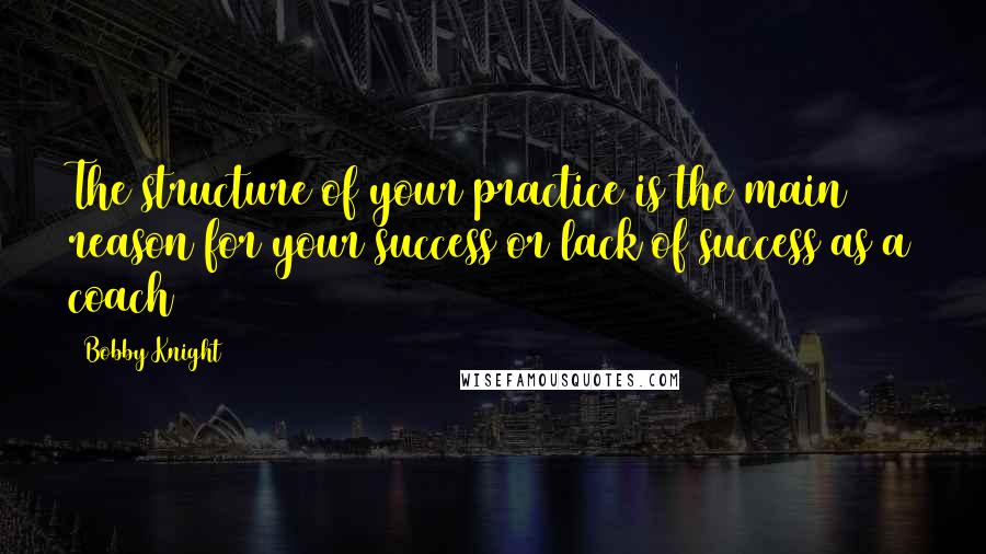 Bobby Knight Quotes: The structure of your practice is the main reason for your success or lack of success as a coach