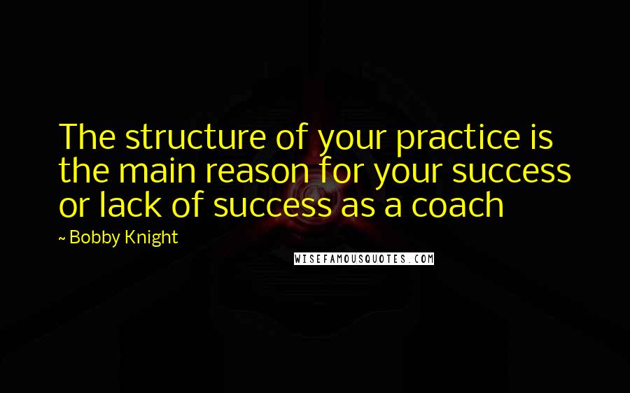 Bobby Knight Quotes: The structure of your practice is the main reason for your success or lack of success as a coach