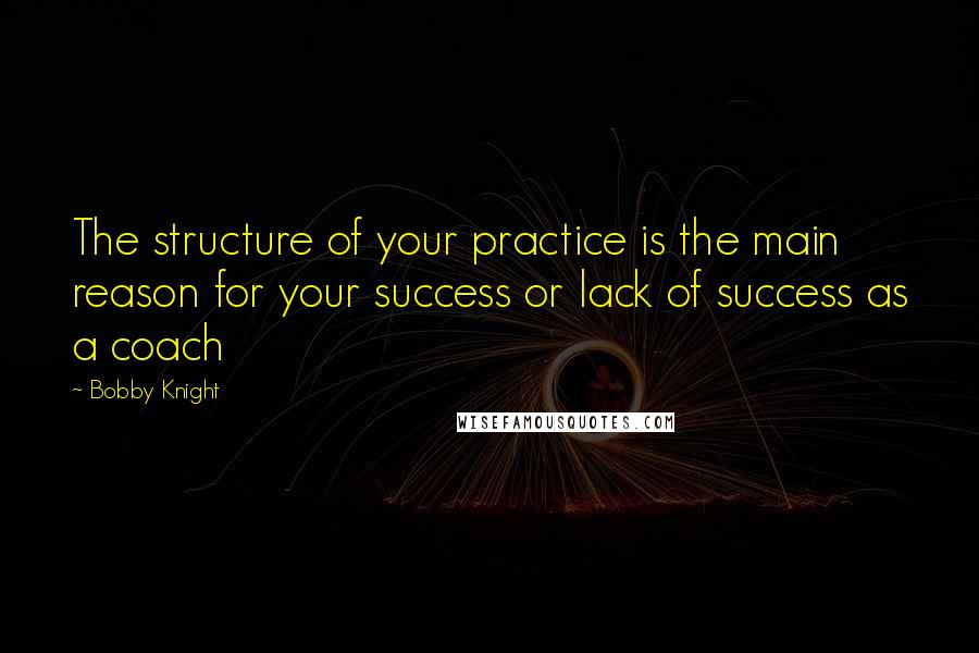 Bobby Knight Quotes: The structure of your practice is the main reason for your success or lack of success as a coach