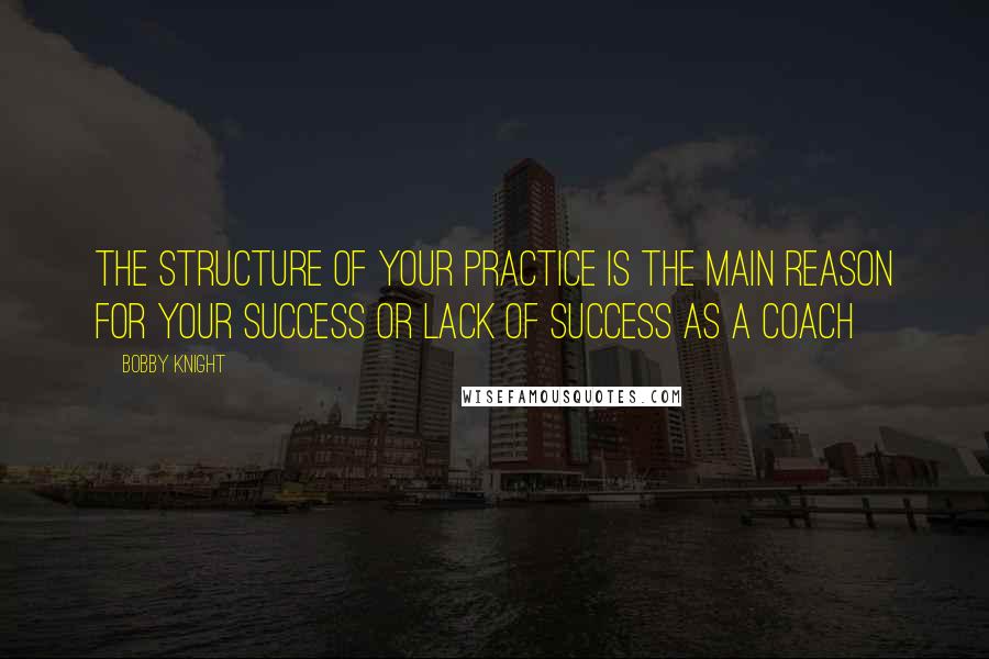 Bobby Knight Quotes: The structure of your practice is the main reason for your success or lack of success as a coach
