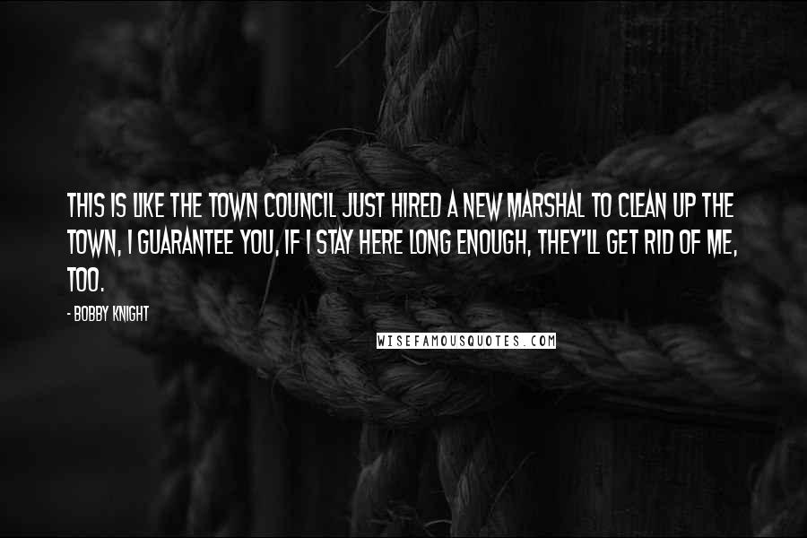 Bobby Knight Quotes: This is like the town council just hired a new marshal to clean up the town, I guarantee you, if I stay here long enough, they'll get rid of me, too.