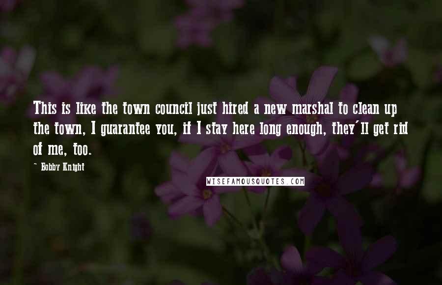 Bobby Knight Quotes: This is like the town council just hired a new marshal to clean up the town, I guarantee you, if I stay here long enough, they'll get rid of me, too.