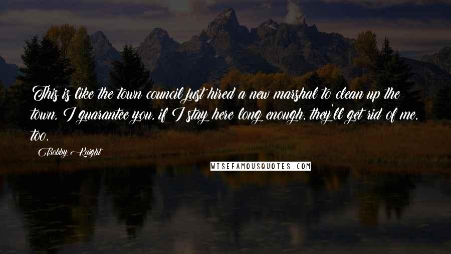 Bobby Knight Quotes: This is like the town council just hired a new marshal to clean up the town, I guarantee you, if I stay here long enough, they'll get rid of me, too.