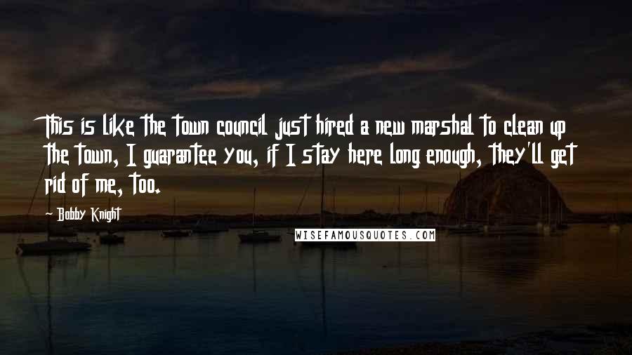 Bobby Knight Quotes: This is like the town council just hired a new marshal to clean up the town, I guarantee you, if I stay here long enough, they'll get rid of me, too.