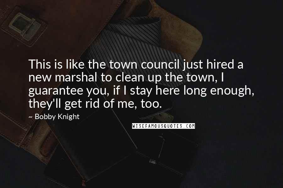 Bobby Knight Quotes: This is like the town council just hired a new marshal to clean up the town, I guarantee you, if I stay here long enough, they'll get rid of me, too.