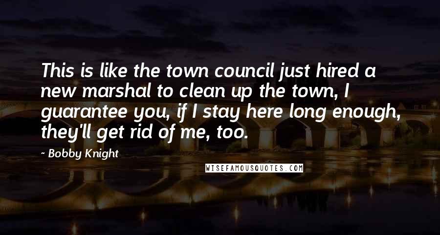 Bobby Knight Quotes: This is like the town council just hired a new marshal to clean up the town, I guarantee you, if I stay here long enough, they'll get rid of me, too.