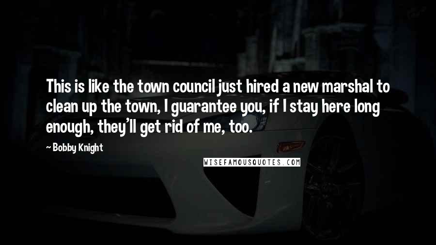 Bobby Knight Quotes: This is like the town council just hired a new marshal to clean up the town, I guarantee you, if I stay here long enough, they'll get rid of me, too.