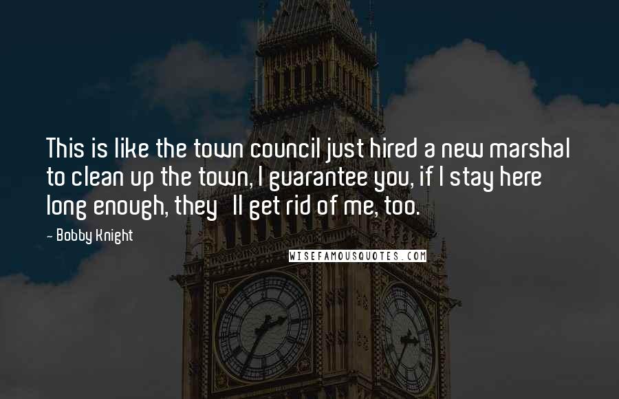 Bobby Knight Quotes: This is like the town council just hired a new marshal to clean up the town, I guarantee you, if I stay here long enough, they'll get rid of me, too.