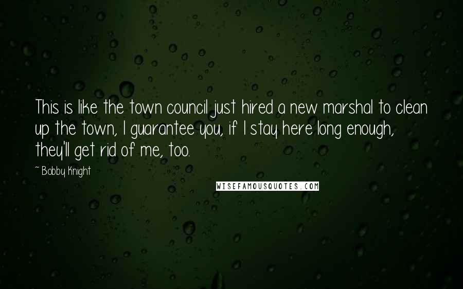 Bobby Knight Quotes: This is like the town council just hired a new marshal to clean up the town, I guarantee you, if I stay here long enough, they'll get rid of me, too.