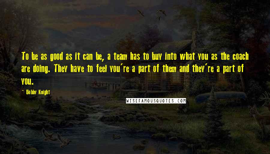 Bobby Knight Quotes: To be as good as it can be, a team has to buy into what you as the coach are doing. They have to feel you're a part of them and they're a part of you.