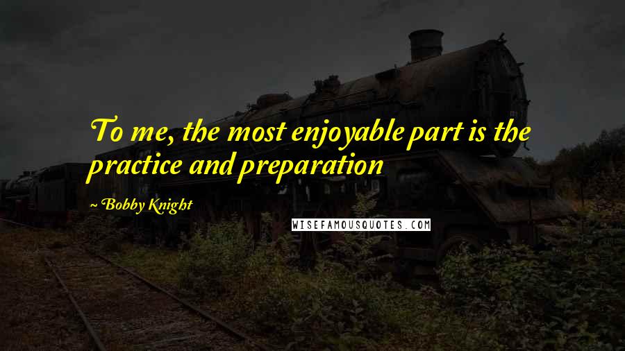 Bobby Knight Quotes: To me, the most enjoyable part is the practice and preparation