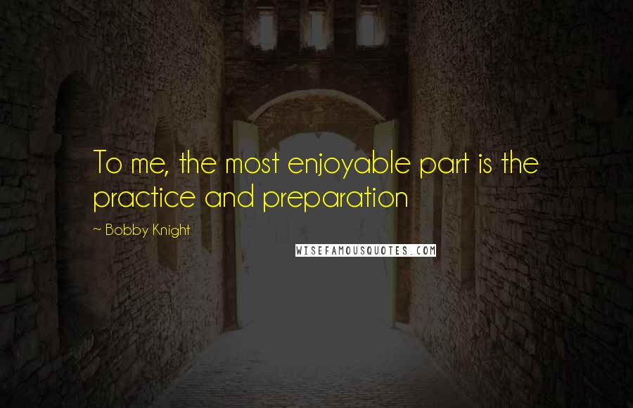 Bobby Knight Quotes: To me, the most enjoyable part is the practice and preparation
