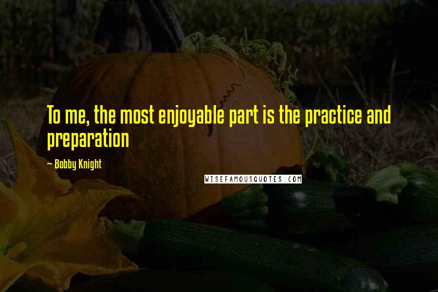 Bobby Knight Quotes: To me, the most enjoyable part is the practice and preparation