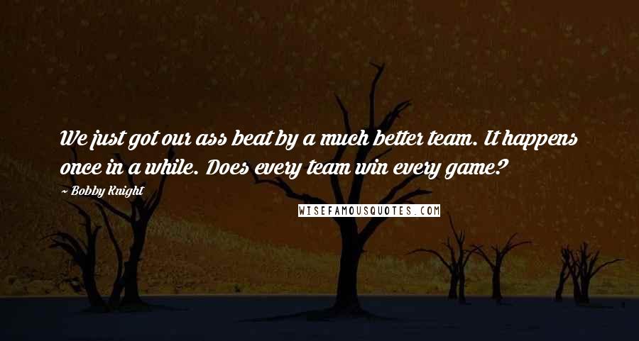 Bobby Knight Quotes: We just got our ass beat by a much better team. It happens once in a while. Does every team win every game?