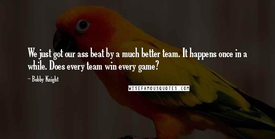 Bobby Knight Quotes: We just got our ass beat by a much better team. It happens once in a while. Does every team win every game?