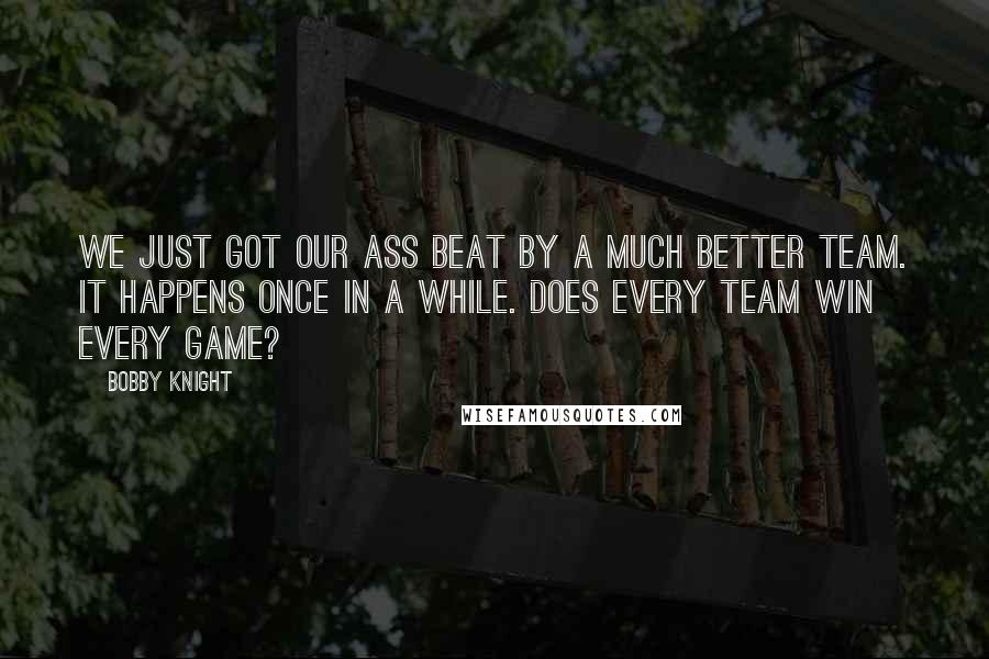 Bobby Knight Quotes: We just got our ass beat by a much better team. It happens once in a while. Does every team win every game?