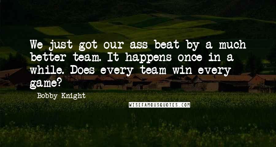 Bobby Knight Quotes: We just got our ass beat by a much better team. It happens once in a while. Does every team win every game?