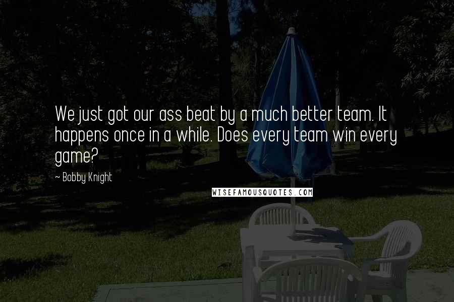 Bobby Knight Quotes: We just got our ass beat by a much better team. It happens once in a while. Does every team win every game?