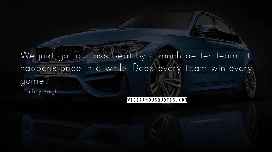 Bobby Knight Quotes: We just got our ass beat by a much better team. It happens once in a while. Does every team win every game?