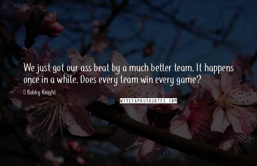 Bobby Knight Quotes: We just got our ass beat by a much better team. It happens once in a while. Does every team win every game?