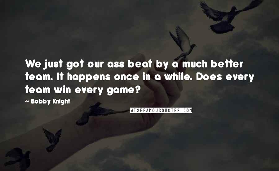 Bobby Knight Quotes: We just got our ass beat by a much better team. It happens once in a while. Does every team win every game?