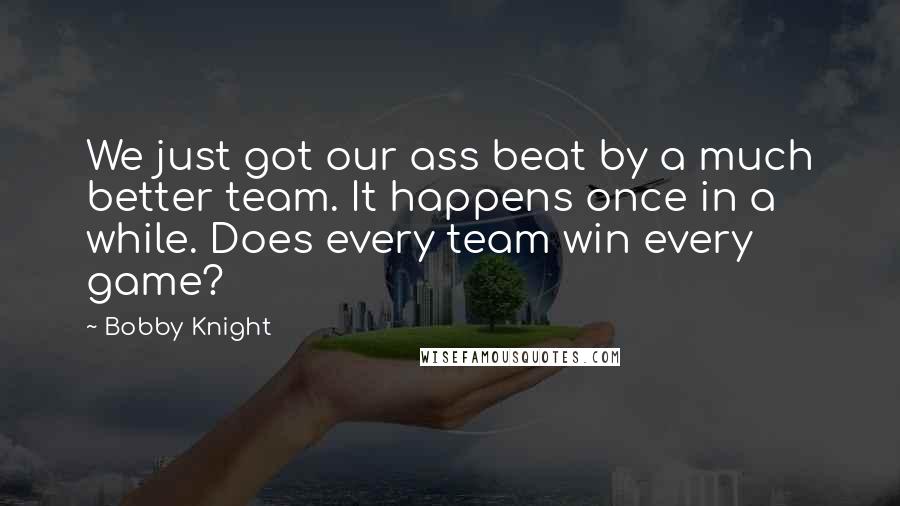 Bobby Knight Quotes: We just got our ass beat by a much better team. It happens once in a while. Does every team win every game?