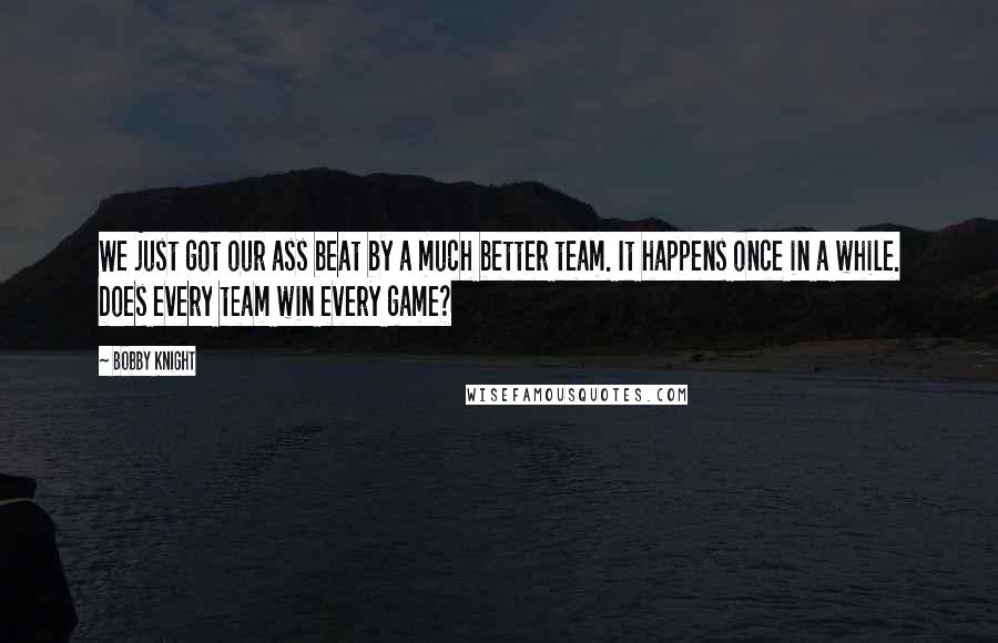 Bobby Knight Quotes: We just got our ass beat by a much better team. It happens once in a while. Does every team win every game?