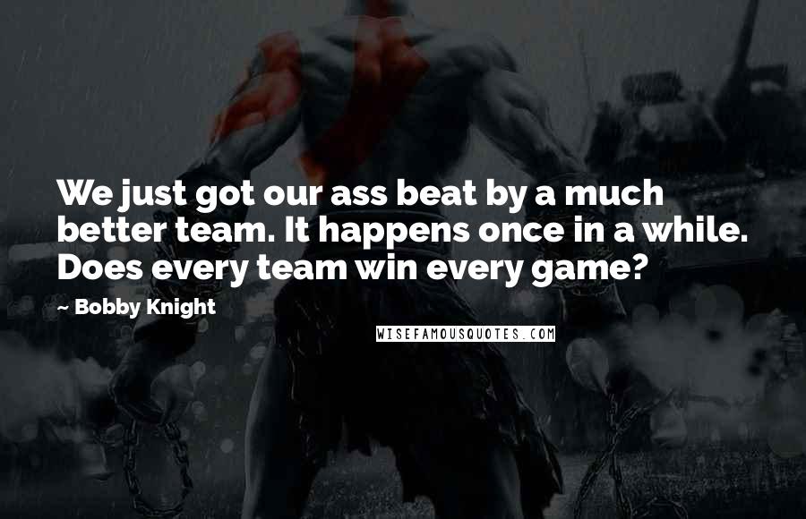 Bobby Knight Quotes: We just got our ass beat by a much better team. It happens once in a while. Does every team win every game?