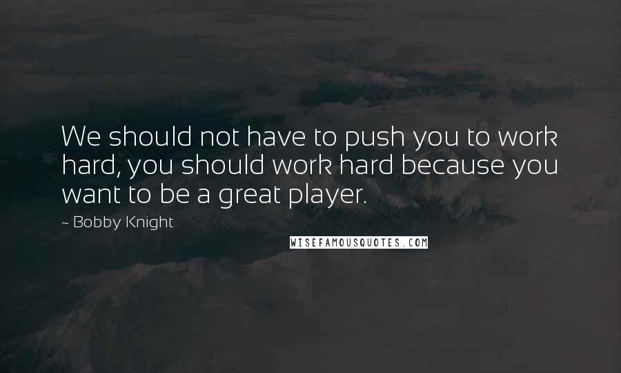 Bobby Knight Quotes: We should not have to push you to work hard, you should work hard because you want to be a great player.