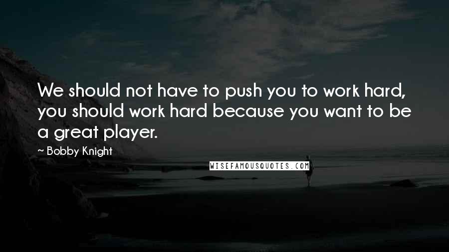 Bobby Knight Quotes: We should not have to push you to work hard, you should work hard because you want to be a great player.