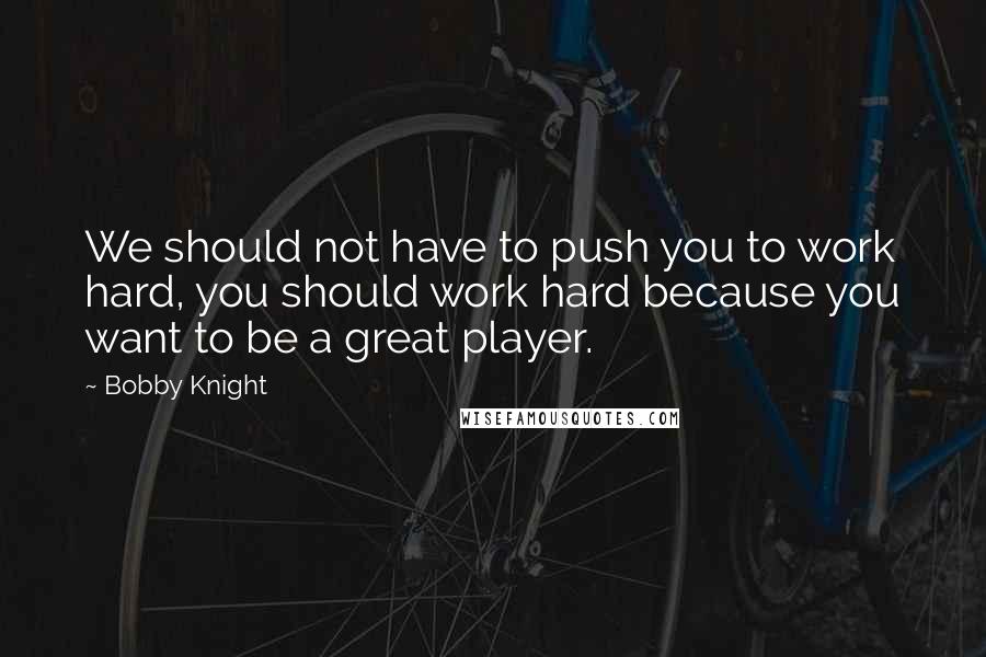 Bobby Knight Quotes: We should not have to push you to work hard, you should work hard because you want to be a great player.