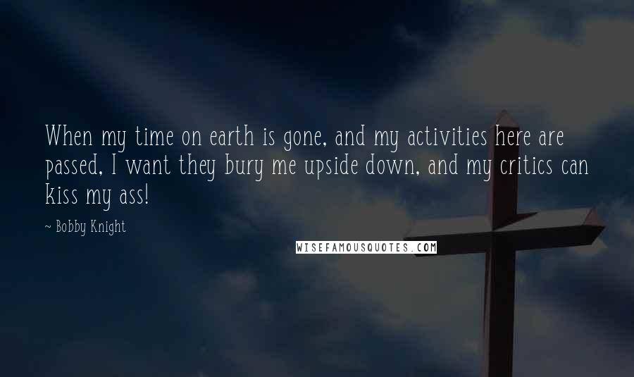 Bobby Knight Quotes: When my time on earth is gone, and my activities here are passed, I want they bury me upside down, and my critics can kiss my ass!