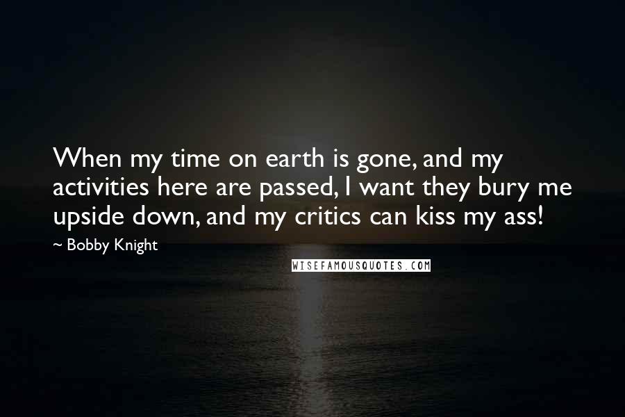 Bobby Knight Quotes: When my time on earth is gone, and my activities here are passed, I want they bury me upside down, and my critics can kiss my ass!