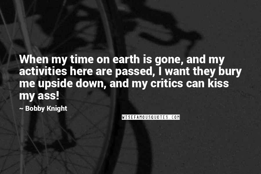 Bobby Knight Quotes: When my time on earth is gone, and my activities here are passed, I want they bury me upside down, and my critics can kiss my ass!