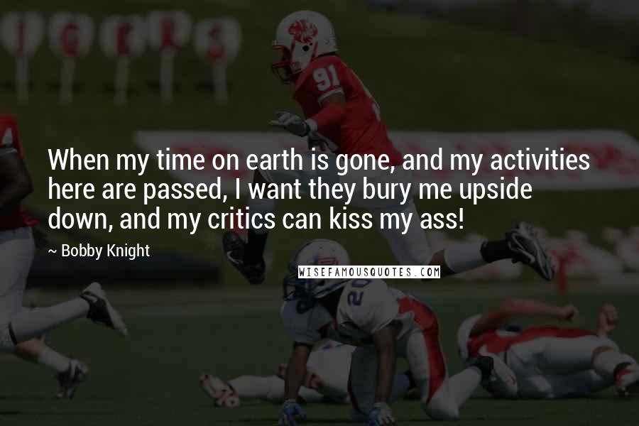 Bobby Knight Quotes: When my time on earth is gone, and my activities here are passed, I want they bury me upside down, and my critics can kiss my ass!