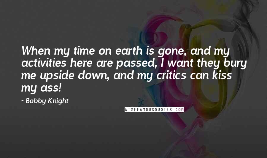 Bobby Knight Quotes: When my time on earth is gone, and my activities here are passed, I want they bury me upside down, and my critics can kiss my ass!