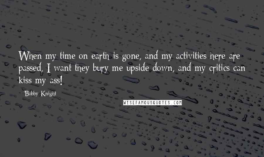 Bobby Knight Quotes: When my time on earth is gone, and my activities here are passed, I want they bury me upside down, and my critics can kiss my ass!