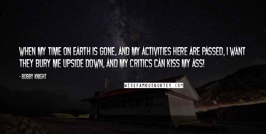 Bobby Knight Quotes: When my time on earth is gone, and my activities here are passed, I want they bury me upside down, and my critics can kiss my ass!