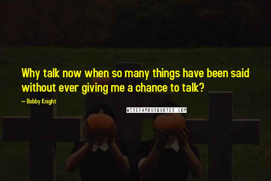 Bobby Knight Quotes: Why talk now when so many things have been said without ever giving me a chance to talk?