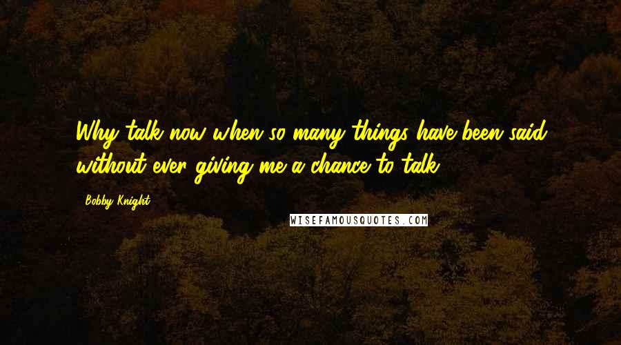 Bobby Knight Quotes: Why talk now when so many things have been said without ever giving me a chance to talk?