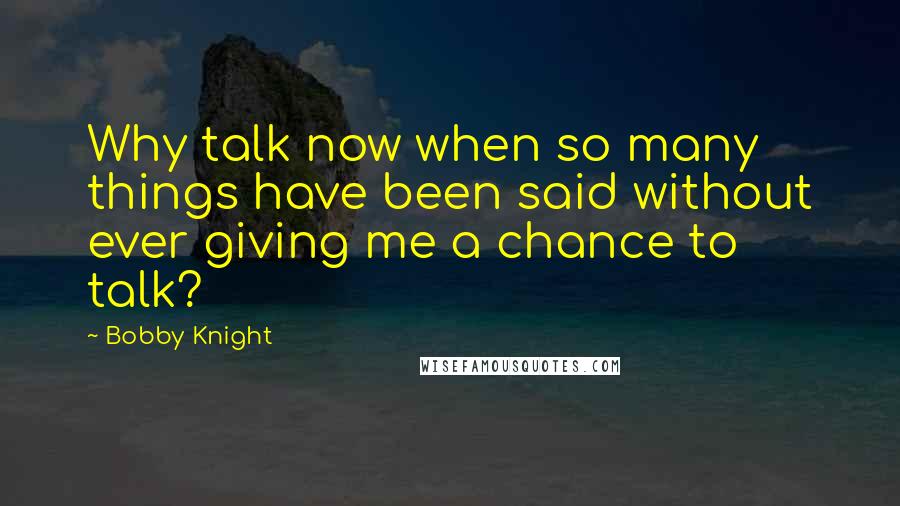 Bobby Knight Quotes: Why talk now when so many things have been said without ever giving me a chance to talk?