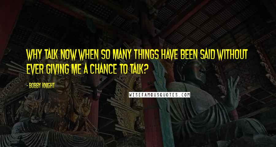 Bobby Knight Quotes: Why talk now when so many things have been said without ever giving me a chance to talk?