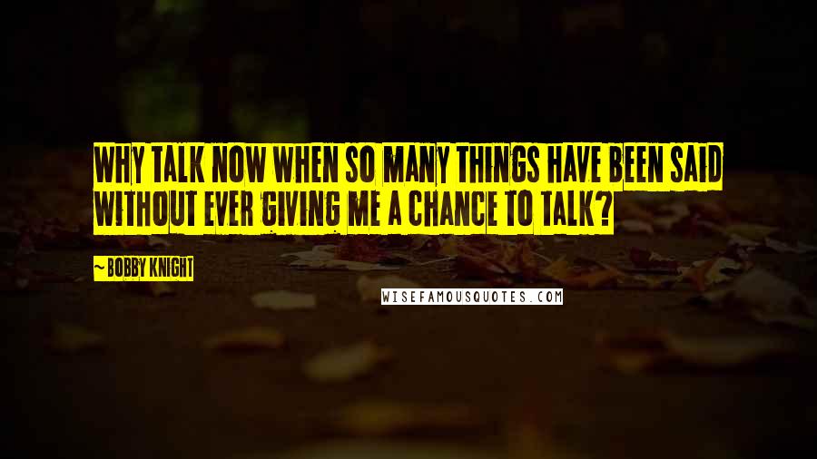 Bobby Knight Quotes: Why talk now when so many things have been said without ever giving me a chance to talk?
