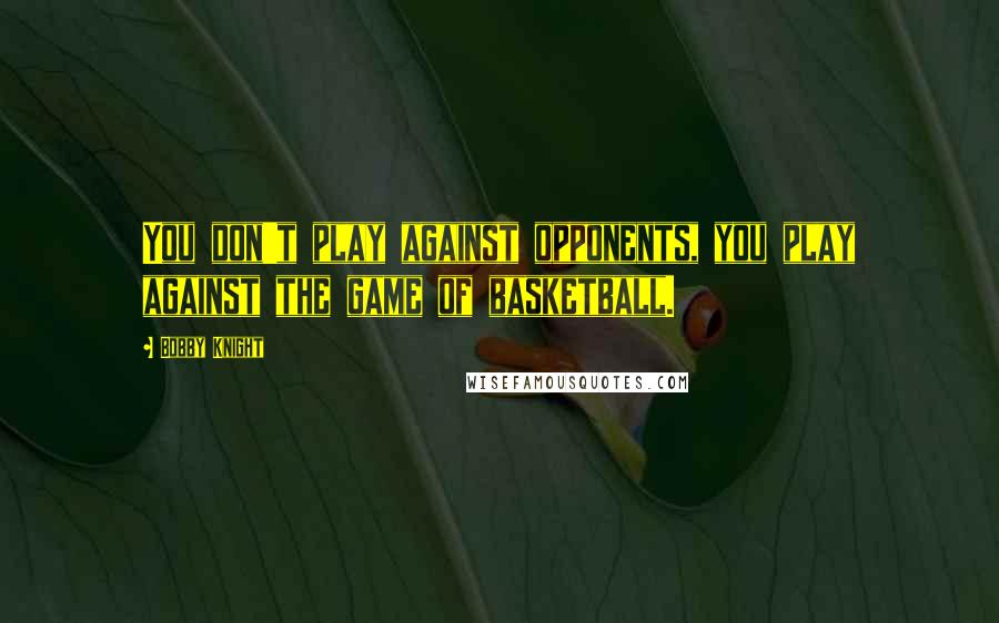 Bobby Knight Quotes: You don't play against opponents, you play against the game of basketball.