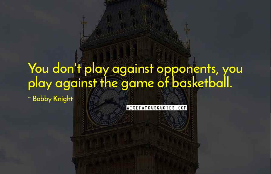 Bobby Knight Quotes: You don't play against opponents, you play against the game of basketball.