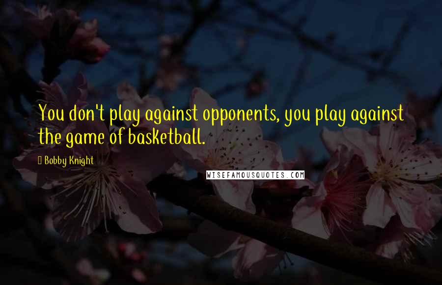 Bobby Knight Quotes: You don't play against opponents, you play against the game of basketball.