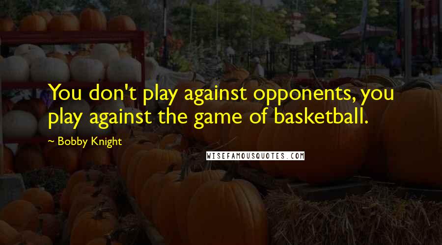 Bobby Knight Quotes: You don't play against opponents, you play against the game of basketball.