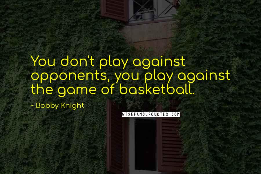 Bobby Knight Quotes: You don't play against opponents, you play against the game of basketball.