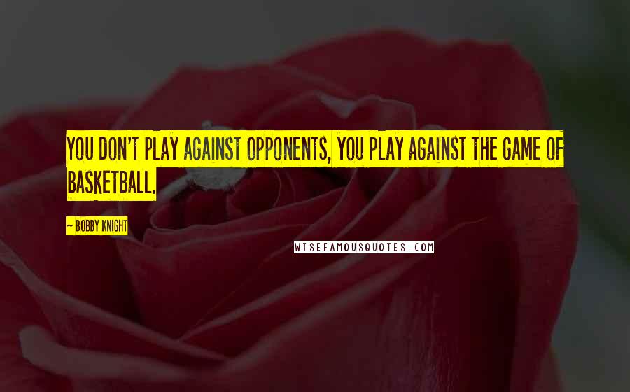 Bobby Knight Quotes: You don't play against opponents, you play against the game of basketball.