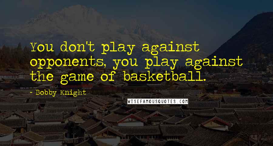 Bobby Knight Quotes: You don't play against opponents, you play against the game of basketball.